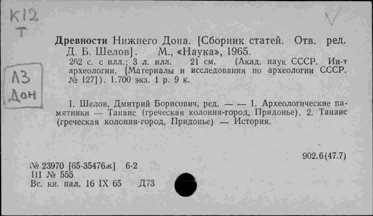 ﻿HS”
(Л°н
Древности Нижнего Дона. [Сборник статей. Отв. ред.
Д. Б. Шелов]. М., «Наука», 1965.
262 с. с илл.; 3 л. илл. 21 см. (Акад, наук СССР. Ин-т археологии. [Материалы и исследования по археологии СССР. Ks 127]). 1.700 экз. 1 р. 9 к.
I. Шелов, Дмитрий Борисович, ред.----1. Археологические па-
мятники — Танаис (греческая колония-город, Придонье). 2. Танаис (греческая колония-город, Придонье) — История.
№ 23970 [65-35476ж] 6-2
III № 555
Вс. кн. пал. 16 IX 65	Д73
902.6(47.7)